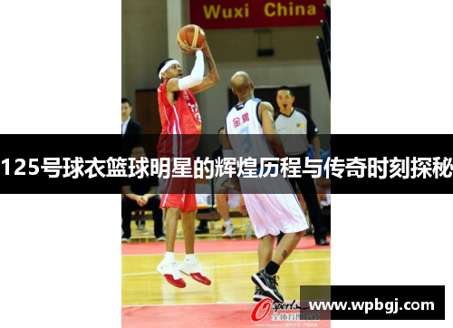 125号球衣篮球明星的辉煌历程与传奇时刻探秘